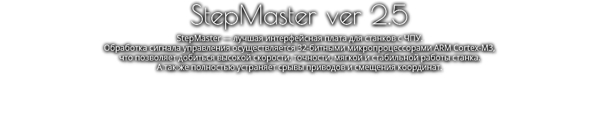 StepMaster ver 2.5 StepMaster — лучшая интерфейсная плата для станков с ЧПУ. Обработка сигнала управления осуществляется 32-битными микропроцессорами ARM Cortex-M3,  что позволяет добиться высокой скорости, точности, мягкой и стабильной работы станка. А так же полностью устраняет срывы приводов и смещения координат.